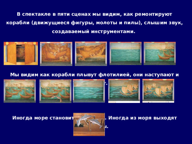 В спектакле в пяти сценах мы видим, как ремонтируют корабли (движущиеся фигуры, молоты и пилы), слышим звук, создаваемый инструментами.    Мы видим как корабли плывут флотилией, они наступают и исчезают.    Иногда море становится суровом. Иногда из моря выходят дельфины. 