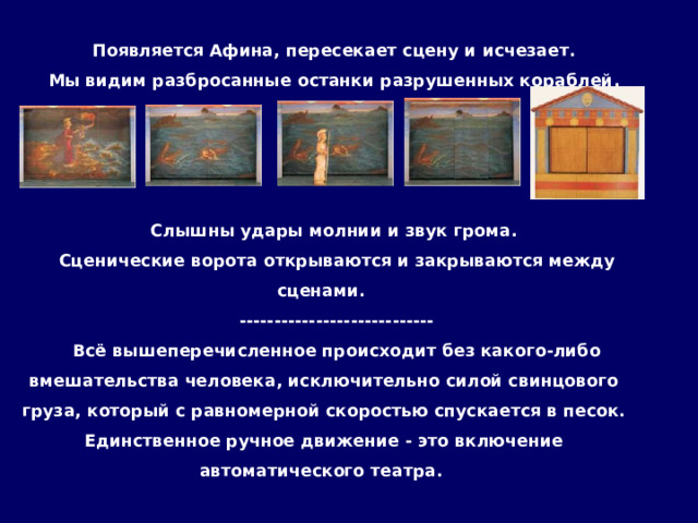 Появляется Афина, пересекает сцену и исчезает. Мы видим разбросанные останки разрушенных кораблей.     Слышны удары молнии и звук грома. Сценические ворота открываются и закрываются между сценами. ---------------------------- Всё вышеперечисленное происходит без какого-либо вмешательства человека, исключительно силой свинцового груза, который с равномерной скоростью спускается в песок. Единственное ручное движение - это включение автоматического театра. 