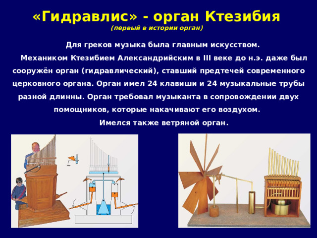 «Гидравлис» - орган Ктезибия  (первый в истории орган) Для греков музыка была главным искусством. Механиком Ктезибием Александрийским в III веке до н.э. даже был сооружён орган (гидравлический), ставший предтечей современного церковного органа. Орган имел 24 клавиши и 24 музыкальные трубы разной длинны. Орган требовал музыканта в сопровождении двух помощников, которые накачивают его воздухом. Имелся также ветряной орган. 