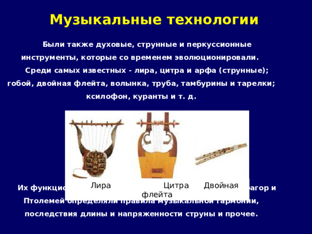 Музыкальные технологии Были также духовые, струнные и перкуссионные инструменты, которые со временем эволюционировали. Среди самых известных - лира, цитра и арфа (струнные); гобой, двойная флейта, волынка, труба, тамбурины и тарелки; ксилофон, куранты и т. д.       Их функционирование изучалось научным путем. Пифагор и Птолемей определяли правила музыкальной гармонии, последствия длины и напряженности струны и прочее.  Лира Цитра Двойная флейта 