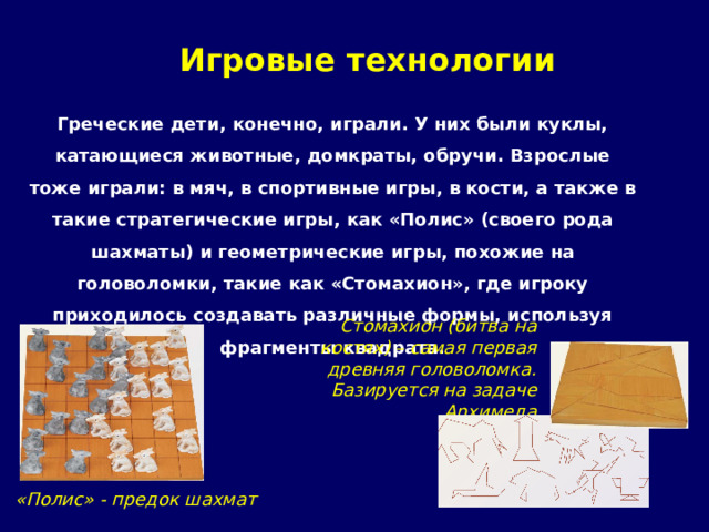 Игровые технологии Греческие дети, конечно, играли. У них были куклы, катающиеся животные, домкраты, обручи. Взрослые тоже играли: в мяч, в спортивные игры, в кости, а также в такие стратегические игры, как «Полис» (своего рода шахматы) и геометрические игры, похожие на головоломки, такие как «Стомахион», где игроку приходилось создавать различные формы, используя фрагменты квадрата. Стомахион (битва на костях) – самая первая древняя головоломка. Базируется на задаче Архимеда «Полис» - предок шахмат 
