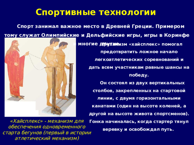 Спортивные технологии Спорт занимал важное место в Древней Греции. Примером тому служат Олимпийские и Дельфийские игры, игры в Коринфе и многие другие. Механизм «хайсплекс» помогал предотвратить ложное начало легкоатлетических соревнований и дать всем участникам равные шансы на победу. Он состоял из двух вертикальных столбов, закрепленных на стартовой линии, с двумя горизонтальными канатами (один на высоте коленей, а другой на высоте живота спортсменов). Гонка начиналась, когда стартер тянул веревку и освобождал путь. «Хайсплекс» - механизм для обеспечения одновременного старта бегунов (первый в истории атлетический механизм) 
