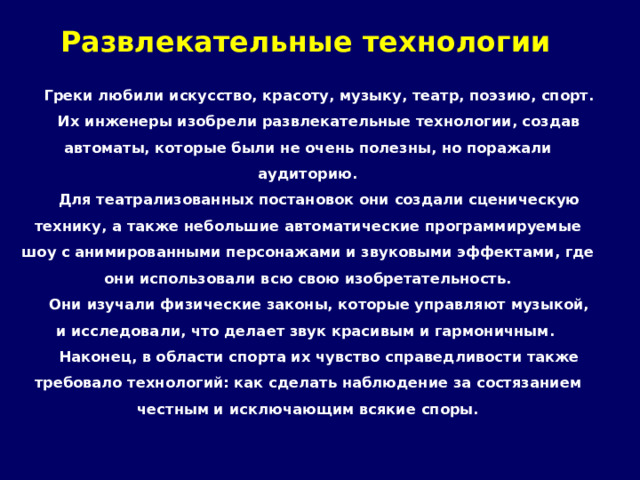 Развлекательные технологии Греки любили искусство, красоту, музыку, театр, поэзию, спорт. Их инженеры изобрели развлекательные технологии, создав автоматы, которые были не очень полезны, но поражали аудиторию. Для театрализованных постановок они создали сценическую технику, а также небольшие автоматические программируемые шоу с анимированными персонажами и звуковыми эффектами, где они использовали всю свою изобретательность. Они изучали физические законы, которые управляют музыкой, и исследовали, что делает звук красивым и гармоничным. Наконец, в области спорта их чувство справедливости также требовало технологий: как сделать наблюдение за состязанием честным и исключающим всякие споры. 