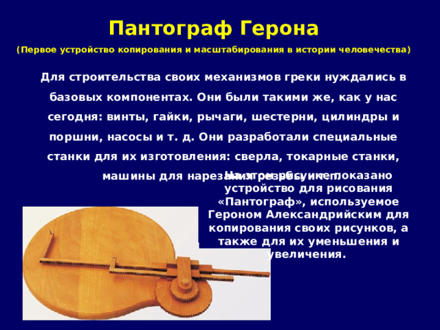 Пантограф Герона  (Первое устройство копирования и масштабирования в истории человечества)   Для строительства своих механизмов греки нуждались в базовых компонентах. Они были такими же, как у нас сегодня: винты, гайки, рычаги, шестерни, цилиндры и поршни, насосы и т. д. Они разработали специальные станки для их изготовления: сверла, токарные станки, машины для нарезания резьбы и т.п. На этом рисунке показано устройство для рисования «Пантограф», используемое Героном Александрийским для копирования своих рисунков, а также для их уменьшения и увеличения. 