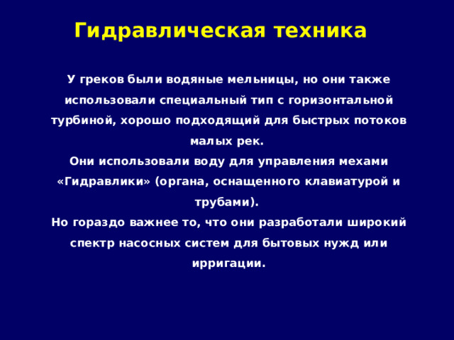 Гидравлическая техника   У греков были водяные мельницы, но они также использовали специальный тип с горизонтальной турбиной, хорошо подходящий для быстрых потоков малых рек. Они использовали воду для управления мехами «Гидравлики» (органа, оснащенного клавиатурой и трубами). Но гораздо важнее то, что они разработали широкий спектр насосных систем для бытовых нужд или ирригации. 