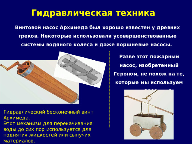 Гидравлическая техника   Винтовой насос Архимеда был хорошо известен у древних греков. Некоторые использовали усовершенствованные системы водяного колеса и даже поршневые насосы. Разве этот пожарный насос, изобретенный Героном, не похож на те, которые мы используем через 2000 лет? Гидравлический бесконечный винт Архимеда. Этот механизм для перекачивания воды до сих пор используется для поднятия жидкостей или сыпучих материалов. 