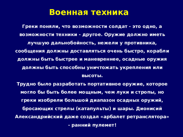 Военная техника   Греки поняли, что возможности солдат - это одно, а возможности техники - другое. Оружие должно иметь лучшую дальнобойность, нежели у противника, сообщения должны доставляться очень быстро, корабли должны быть быстрее и маневреннее, осадные оружия должны быть способны уничтожать укрепления или высоты. Трудно было разработать портативное оружие, которое могло бы быть более мощным, чем луки и стропы, но греки изобрели большой диапазон осадных оружий, бросающих стрелы (катапульты) и шары. Дионисий Александрийский даже создал «арбалет ретранслятора» - ранний пулемет! 