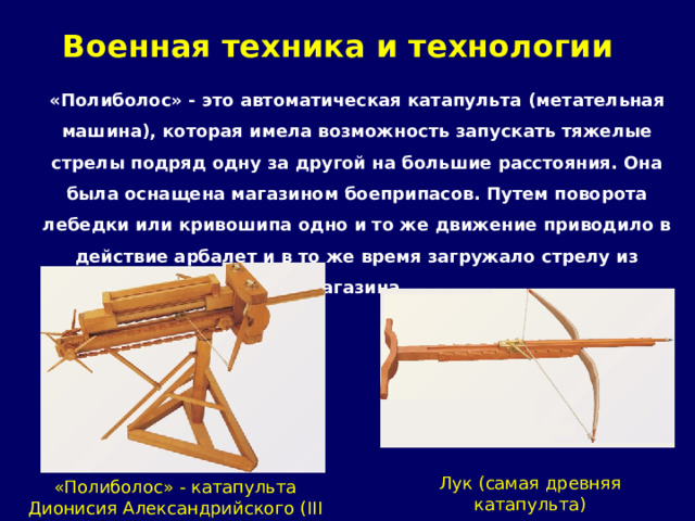 Военная техника и технологии   «Полиболос» - это автоматическая катапульта ( метательная машина), которая имела возможность запускать тяжелые стрелы подряд одну за другой на большие расстояния. Она была оснащена магазином боеприпасов. Путем поворота лебедки или кривошипа одно и то же движение приводило в действие арбалет и в то же время загружало стрелу из магазина.      Лук (самая древняя катапульта) «Полиболос» - катапульта Дионисия  Александрийского (III век до н.э. ) 