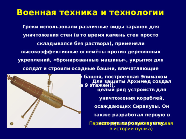 Военная техника и технологии   Греки использовали различные виды таранов для уничтожения стен (в то время камень стен просто складывался без раствора), применяли высокоэффективные огнемёты против деревянных укреплений, «бронированные машины», укрытия для солдат и строили осадные башни, впечатляющие воображение (к примеру башня, построенная Эпимахом имела 9 этажей!). Для защиты Архимед создал целый ряд устройств для уничтожения кораблей, осаждающих Сиракузы. Он также разработал первую в истории паровую пушку. Паровая пушка Архимеда (первая в истории пушка) 
