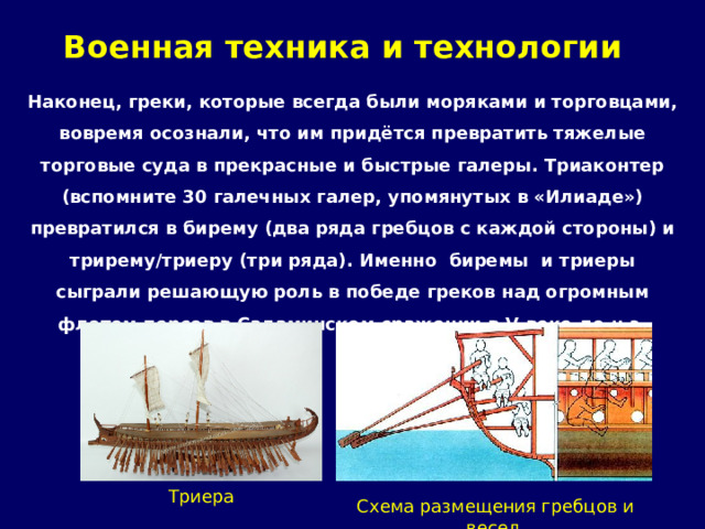 Военная техника и технологии   Наконец, греки, которые всегда были моряками и торговцами, вовремя осознали, что им придётся превратить тяжелые торговые суда в прекрасные и быстрые галеры. Триаконтер (вспомните 30 галечных галер, упомянутых в «Илиаде») превратился в бирему (два ряда гребцов с каждой стороны) и трирему/триеру (три ряда). Именно биремы и триеры сыграли решающую роль в победе греков над огромным флотом персов в Саламинском сражении в V веке до н.э.     Триера Схема размещения гребцов и весел 