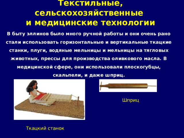 Текстильные, сельскохозяйственные  и медицинские технологии   В быту эллинов было много ручной работы и они очень рано стали использовать горизонтальные и вертикальные ткацкие станки, плуги, водяные мельницы и мельницы на тягловых животных, прессы для производства оливкового масла. В медицинской сфере, они использовали плоскогубцы, скальпели, и даже шприц.    Шприц Ткацкий станок 