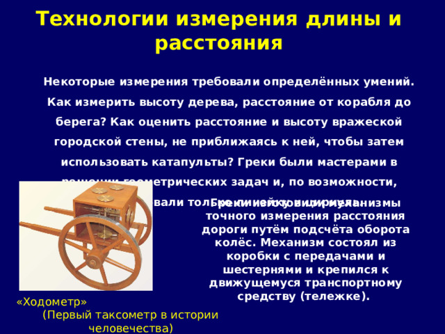 Технологии измерения длины и расстояния   Некоторые измерения требовали определённых умений. Как измерить высоту дерева, расстояние от корабля до берега? Как оценить расстояние и высоту вражеской городской стены, не приближаясь к ней, чтобы затем использовать катапульты? Греки были мастерами в решении геометрических задач и, по возможности, использовали только линейку и циркуль. Греки изготовили механизмы точного измерения расстояния дороги путём подсчёта оборота колёс. Механизм состоял из коробки с передачами и шестернями и крепился к движущемуся транспортному средству (тележке).  «Ходометр» (Первый таксометр в истории человечества) 