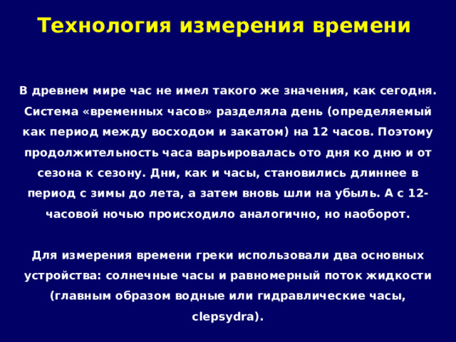 Технология измерения времени   В древнем мире час не имел такого же значения, как сегодня. Система «временных часов» разделяла день (определяемый как период между восходом и закатом) на 12 часов. Поэтому продолжительность часа варьировалась ото дня ко дню и от сезона к сезону. Дни, как и часы, становились длиннее в период с зимы до лета, а затем вновь шли на убыль. А с 12-часовой ночью происходило аналогично, но наоборот.  Для измерения времени греки использовали два основных устройства: солнечные часы и равномерный поток жидкости (главным образом водные или гидравлические часы, clepsydra). 