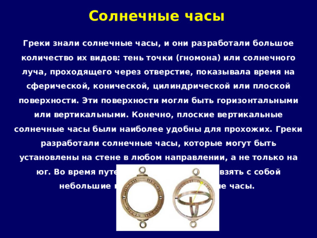 Солнечные часы   Греки знали солнечные часы, и они разработали большое количество их видов: тень точки (гномона) или солнечного луча, проходящего через отверстие, показывала время на сферической, конической, цилиндрической или плоской поверхности. Эти поверхности могли быть горизонтальными или вертикальными. Конечно, плоские вертикальные солнечные часы были наиболее удобны для прохожих. Греки разработали солнечные часы, которые могут быть установлены на стене в любом направлении, а не только на юг. Во время путешествия греки могли взять с собой небольшие портативные солнечные часы. 
