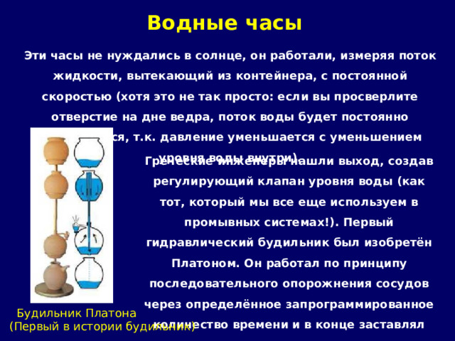 Водные часы   Эти часы не нуждались в солнце, он работали, измеряя поток жидкости, вытекающий из контейнера, с постоянной скоростью (хотя это не так просто: если вы просверлите отверстие на дне ведра, поток воды будет постоянно уменьшаться, т.к. давление уменьшается с уменьшением уровня воды внутри). Греческие инженеры нашли выход, создав регулирующий клапан уровня воды (как тот, который мы все еще используем в промывных системах!). Первый гидравлический будильник был изобретён Платоном. Он работал по принципу последовательного опорожнения сосудов через определённое запрограммированное количество времени и в конце заставлял выходить воздух под давлением чрез шприц, издавая звук.  Будильник Платона (Первый в истории будильник) 
