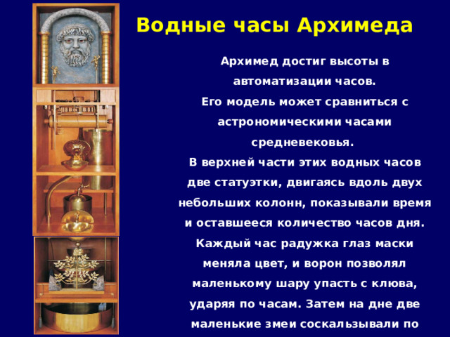 Водные часы Архимеда   Архимед достиг высоты в автоматизации часов. Его модель может сравниться с астрономическими часами средневековья. В верхней части этих водных часов две статуэтки, двигаясь вдоль двух небольших колонн, показывали время и оставшееся количество часов дня. Каждый час радужка глаз маски меняла цвет, и ворон позволял маленькому шару упасть с клюва, ударяя по часам. Затем на дне две маленькие змеи соскальзывали по направлению к птицам, которые начинали чирикать от страха. 