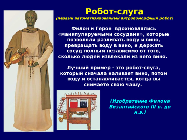 Робот-слуга  (первый автоматизированный антропоморфный робот) Филон и Герон вдохновлялись «манипулируемыми сосудами», которые позволяли разливать воду и вино, превращать воду в вино, и держать сосуд полным независимо от того, сколько людей извлекали из него вино.  Лучший пример - это робот-слуга, который сначала наливает вино, потом воду и останавливается, когда вы снимаете свою чашу.  (Изобретение Филона Византийского III в. до н.э.) 