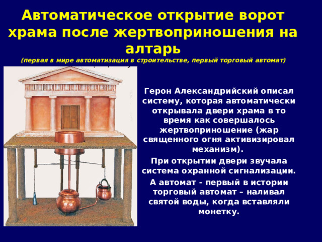 Автоматическое открытие ворот храма после жертвоприношения на алтарь (первая в мире автоматизация в строительстве, первый торговый автомат) Герон Александрийский описал систему, которая автоматически открывала двери храма в то время как совершалось жертвоприношение (жар священного огня активизировал механизм). При открытии двери звучала система охранной сигнализации. А автомат - первый в истории торговый автомат – наливал святой воды, когда вставляли монетку.  