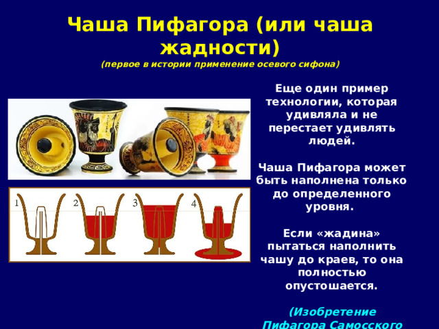 Чаша Пифагора (или чаша жадности)  (первое в истории применение осевого сифона) Еще один пример технологии, которая удивляла и не перестает удивлять людей.  Чаша Пифагора может быть наполнена только до определенного уровня.  Если «жадина» пытаться наполнить чашу до краев, то она полностью опустошается.  (Изобретение Пифагора  Самосского VI в. до н.э.) 