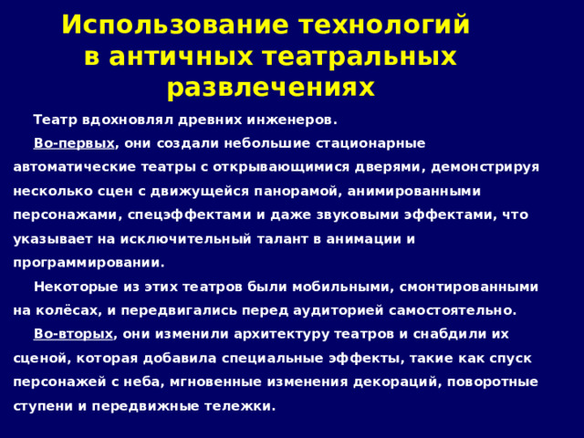 Использование технологий  в античных театральных развлечениях Театр вдохновлял древних инженеров. Во-первых , они создали небольшие стационарные автоматические театры с открывающимися дверями, демонстрируя несколько сцен с движущейся панорамой, анимированными персонажами, спецэффектами и даже звуковыми эффектами, что указывает на исключительный талант в анимации и программировании. Некоторые из этих театров были мобильными, смонтированными на колёсах, и передвигались перед аудиторией самостоятельно. Во-вторых , они изменили архитектуру театров и снабдили их сценой, которая добавила специальные эффекты, такие как спуск персонажей с неба, мгновенные изменения декораций, поворотные ступени и передвижные тележки. 