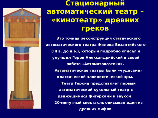 Стационарный автоматический театр – «кинотеатр» древних греков   Это точная реконструкция статического автоматического театра Филона Византийского (III в. до н.э.), который подробно описал и улучшил Герон Александрийский в своей работе «Автоматопоэтика». Автоматические театры были «чудесами» классической эллинистической эры. Театр Герона представляет первый автоматический кукольный театр с движущимися фигурками и звуком. 20-минутный спектакль описывал один из древних мифов. 