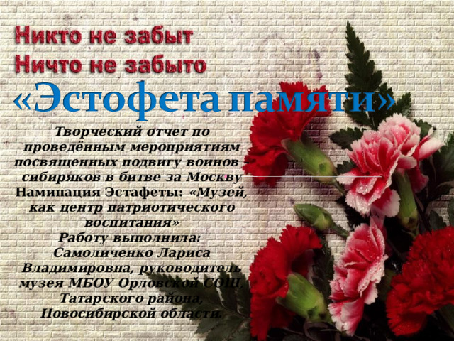Творческий отчет по проведённым мероприятиям посвященных подвигу воинов –сибиряков в битве за Москву Наминация Эстафеты: «Музей, как центр патриотического воспитания» Работу выполнила: Самоличенко Лариса Владимировна, руководитель музея МБОУ Орловской СОШ, Татарского района, Новосибирской области. 