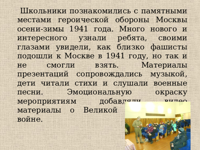  Школьники познакомились с памятными местами героической обороны Москвы осени-зимы 1941 года. Много нового и интересного узнали ребята, своими глазами увидели, как близко фашисты подошли к Москве в 1941 году, но так и не смогли взять.  Материалы презентаций сопровождались музыкой, дети читали стихи и слушали военные песни. Эмоциональную окраску мероприятиям добавляли видео материалы о Великой Отечественной войне. 