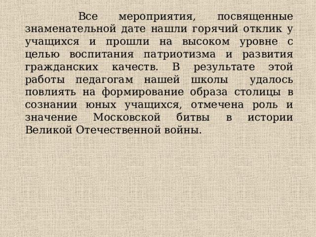  Все мероприятия, посвященные знаменательной дате нашли горячий отклик у учащихся и прошли на высоком уровне с целью воспитания патриотизма и развития гражданских качеств. В результате этой работы педагогам нашей школы удалось повлиять на формирование образа столицы в сознании юных учащихся, отмечена роль и значение Московской битвы в истории Великой Отечественной войны. 