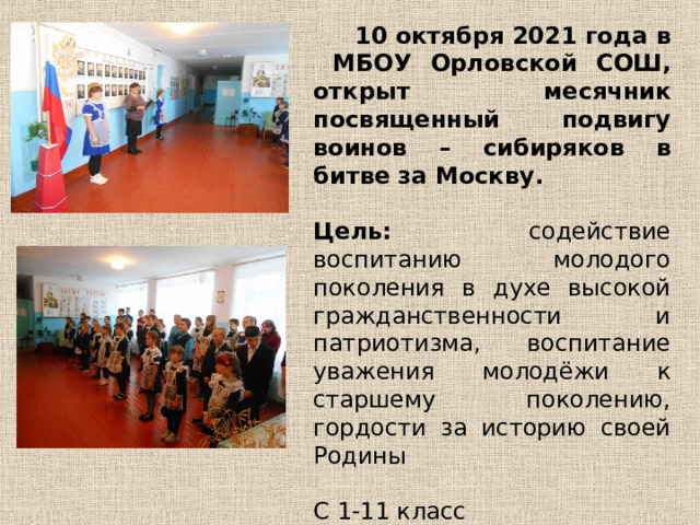  10 октября 2021 года в МБОУ Орловской СОШ, открыт месячник посвященный подвигу воинов – сибиряков в битве за Москву.  Цель: содействие воспитанию молодого поколения в духе высокой гражданственности и патриотизма, воспитание уважения молодёжи к старшему поколению, гордости за историю своей Родины С 1-11 класс 