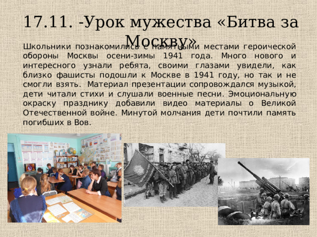 17.11. -Урок мужества «Битва за Москву» Школьники познакомились с памятными местами героической обороны Москвы осени-зимы 1941 года. Много нового и интересного узнали ребята, своими глазами увидели, как близко фашисты подошли к Москве в 1941 году, но так и не смогли взять.  Материал презентации сопровождался музыкой, дети читали стихи и слушали военные песни. Эмоциональную окраску празднику добавили видео материалы о Великой Отечественной войне. Минутой молчания дети почтили память погибших в Вов. 