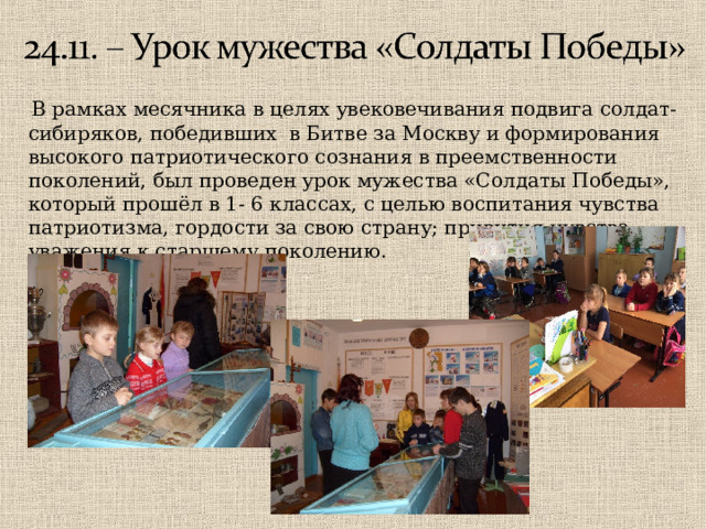  В рамках месячника в целях увековечивания подвига солдат-сибиряков, победивших в Битве за Москву и формирования высокого патриотического сознания в преемственности поколений, был проведен урок мужества «Солдаты Победы», который прошёл в 1- 6 классах, с целью воспитания чувства патриотизма, гордости за свою страну; привития чувства уважения к старшему поколению. 