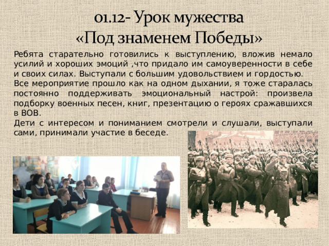 Ребята старательно готовились к выступлению, вложив немало усилий и хороших эмоций ,что придало им самоуверенности в себе и своих силах. Выступали с большим удовольствием и гордостью. Все мероприятие прошло как на одном дыхании, я тоже старалась постоянно поддерживать эмоциональный настрой: произвела подборку военных песен, книг, презентацию о героях сражавшихся в ВОВ. Дети с интересом и пониманием смотрели и слушали, выступали сами, принимали участие в беседе. 