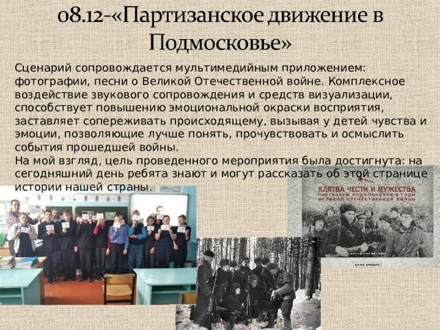 Сценарий сопровождается мультимедийным приложением: фотографии, песни о Великой Отечественной войне. Комплексное воздействие звукового сопровождения и средств визуализации, способствует повышению эмоциональной окраски восприятия, заставляет сопереживать происходящему, вызывая у детей чувства и эмоции, позволяющие лучше понять, прочувствовать и осмыслить события прошедшей войны. На мой взгляд, цель проведенного мероприятия была достигнута: на сегодняшний день ребята знают и могут рассказать об этой странице истории нашей страны . 