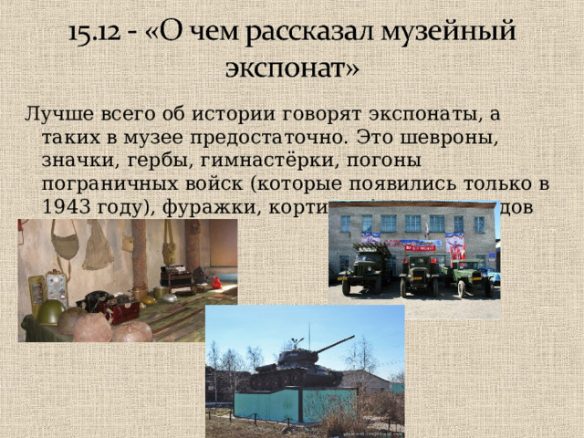 Лучше всего об истории говорят экспонаты, а таких в музее предостаточно.  Это шевроны, значки, гербы, гимнастёрки, погоны пограничных войск (которые появились только в 1943 году), фуражки, кортики. А сколько видов оружия в музее! 