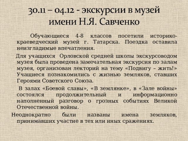  Обучающиеся 4-8 классов посетили историко-краеведческий музей г. Татарска. Поездка оставила неизгладимые впечатления.  Для учащихся Орловской средней школы экскурсоводом музея была проведена замечательная экскурсия по залам музея, организован лекторий на тему «Подвигу – жить!» Учащиеся познакомились с жизнью земляков, ставших Героями Советского Союза.  В залах «Боевой славы», «В землянке», в «Зале войны» состоялся продолжительный и информационно наполненный разговор о грозных событиях Великой Отечественной войны. Неоднократно были названы имена земляков, принимавших участие в тех или иных сражениях. 