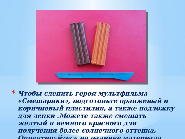 Чтобы слепить героя мультфильма «Смешарики», подготовьте оранжевый и коричневый пластилин, а также подложку для лепки .Можете также смешать желтый и немного красного для получения более солнечного оттенка. Ориентируйтесь на наличие материала. 