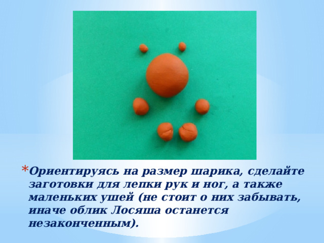 Ориентируясь на размер шарика, сделайте заготовки для лепки рук и ног, а также маленьких ушей (не стоит о них забывать, иначе облик Лосяша останется незаконченным). 