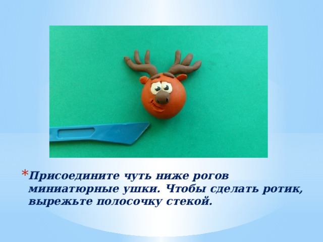 Присоедините чуть ниже рогов миниатюрные ушки. Чтобы сделать ротик, вырежьте полосочку стекой. 