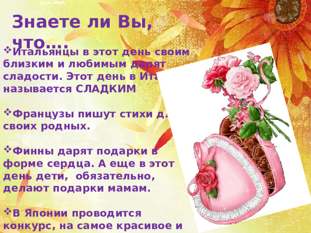 Знаете ли Вы, что…. Итальянцы в этот день своим близким и любимым дарят сладости. Этот день в Италии называется СЛАДКИМ  Французы пишут стихи для своих родных.  Финны дарят подарки в форме сердца. А еще в этот день дети, обязательно, делают подарки мамам.  В Японии проводится конкурс, на самое красивое и выразительное стихотворения о родных и любимых. 