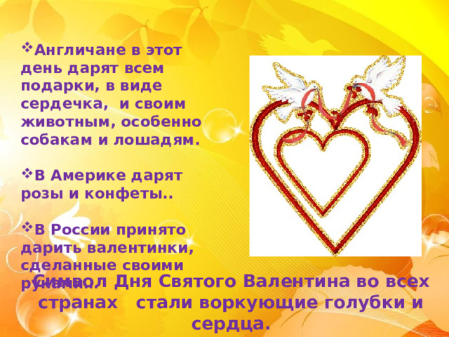 Англичане в этот день дарят всем подарки, в виде сердечка, и своим животным, особенно собакам и лошадям.  В Америке дарят розы и конфеты..  В России принято дарить валентинки, сделанные своими руками… Символ Дня Святого Валентина во всех странах стали воркующие голубки и сердца. 