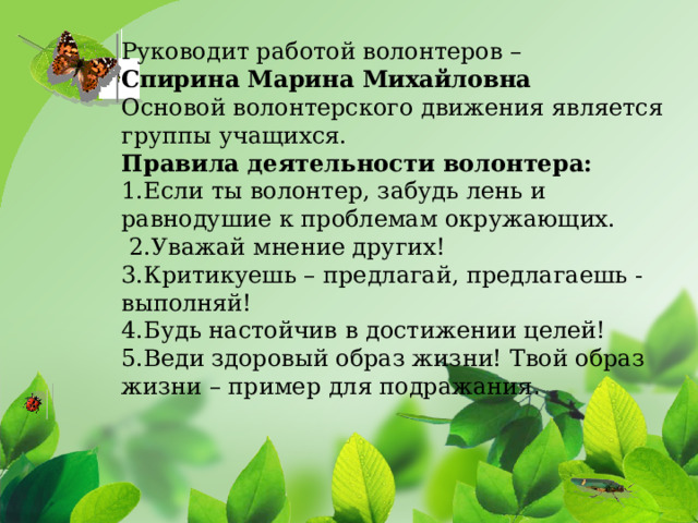 Руководит работой волонтеров – Спирина Марина Михайловна Основой волонтерского движения является группы учащихся. Правила деятельности волонтера:    1.Если ты волонтер, забудь лень и равнодушие к проблемам окружающих.   2.Уважай мнение других!  3.Критикуешь – предлагай, предлагаешь - выполняй!   4.Будь настойчив в достижении целей!  5.Веди здоровый образ жизни! Твой образ жизни – пример для подражания .    Цель проекта: эстетическое оформление  пришкольной территории  