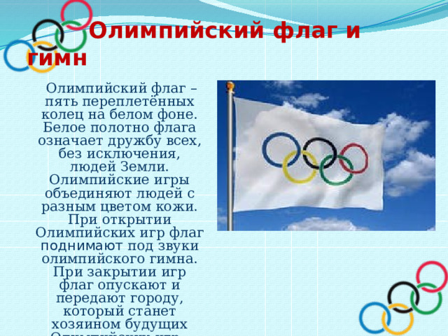  Олимпийский флаг и гимн  Олимпийский флаг – пять переплетённых колец на белом фоне. Белое полотно флага означает дружбу всех, без исключения, людей Земли. Олимпийские игры объединяют людей с разным цветом кожи. При открытии Олимпийских игр флаг поднимают под звуки олимпийского гимна. При закрытии игр флаг опускают и передают городу, который станет хозяином будущих Олимпийских игр.  