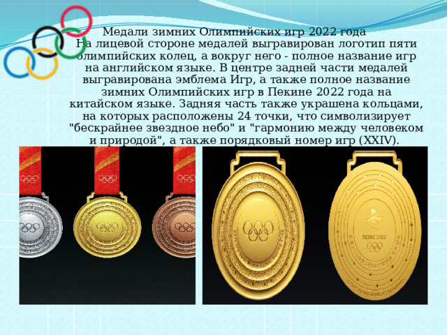 Медали зимних Олимпийских игр 2022 года  На лицевой стороне медалей выгравирован логотип пяти олимпийских колец, а вокруг него - полное название игр на английском языке. В центре задней части медалей выгравирована эмблема Игр, а также полное название зимних Олимпийских игр в Пекине 2022 года на китайском языке. Задняя часть также украшена кольцами, на которых расположены 24 точки, что символизирует 