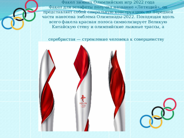 Факел зимних Олимпийских игр 2022 года  Факел для эстафеты получил название «Летящий», он представляет собой спиральную конструкцию, на передней части нанесена эмблема Олимпиады-2022. Походящая вдоль всего факела красная полоса символизирует Великую  Китайскую стену и олимпийские лыжные трассы, а серебристая — стремление человека к совершенству  