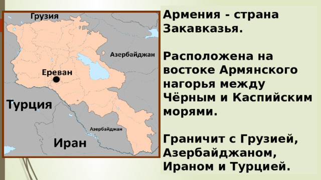 Армения - страна Закавказья.   Расположена на востоке Армянского нагорья между Чёрным и Каспийским морями.   Граничит с Грузией, Азербайджаном, Ираном и Турцией. 