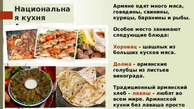 Армяне едят много мяса, говядины, свинины, курицы, баранины и рыбы.  Особое место занимают следующие блюда:  Хоровац – шашлык из больших кусков мяса.  Долма - армянские голубцы из листьев винограда.  Традиционный армянский хлеб – лаваш – любят во всем мире. Армянской кухни без лаваша просто не существует. Национальная кухня Армении 