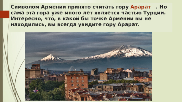 Символом Армении принято считать гору Арарат . Но сама эта гора уже много лет является частью Турции.  Интересно, что, в какой бы точке Армении вы не находились, вы всегда увидите гору Арарат. 