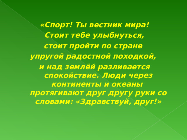 «Спорт! Ты вестник мира!  Стоит тебе улыбнуться, стоит пройти по стране упругой радостной походкой, и над землёй разливается спокойствие. Люди через континенты и океаны  протягивают друг другу руки со словами: «Здравствуй, друг!»   