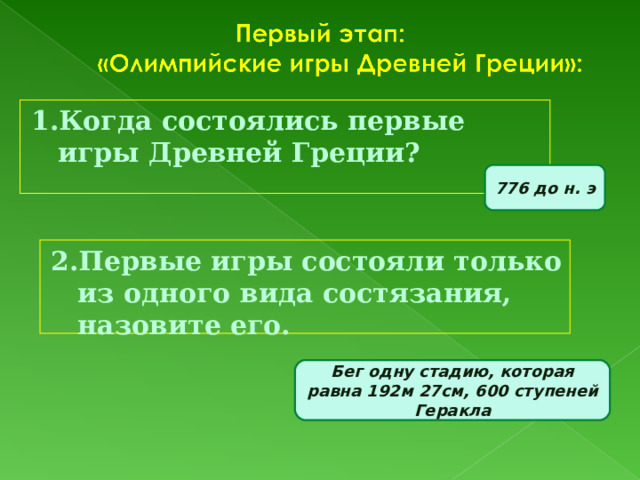 1.Когда состоялись первые игры Древней Греции? 776 до н. э 2.Первые игры состояли только из одного вида состязания, назовите его. Бег одну стадию, которая равна 192м 27см, 600 ступеней Геракла 