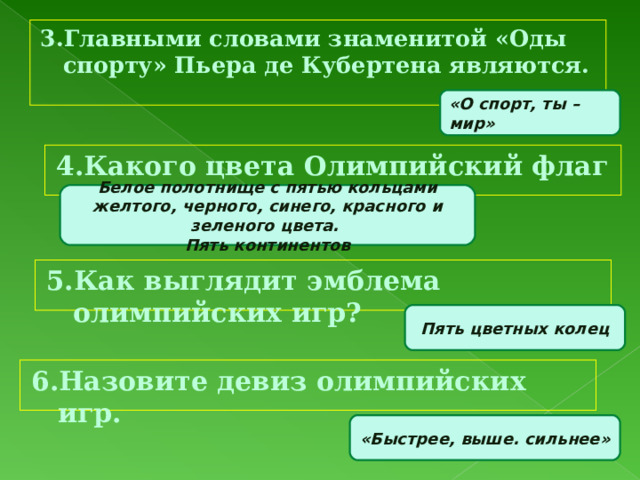 3.Главными словами знаменитой «Оды спорту» Пьера де Кубертена являются. «О спорт, ты – мир» 4.Какого цвета Олимпийский флаг и почему? Белое полотнище с пятью кольцами желтого, черного, синего, красного и зеленого цвета. Пять континентов 5.Как выглядит эмблема олимпийских игр? Пять цветных колец 6.Назовите девиз олимпийских игр. «Быстрее, выше. сильнее» 